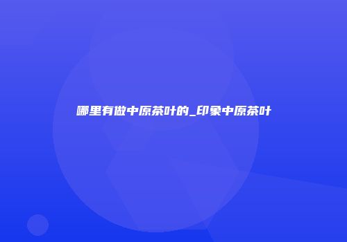 哪里有做中原茶叶的_印象中原茶叶