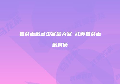 岩茶盖碗多少容量为宜-武夷岩茶盖碗材质