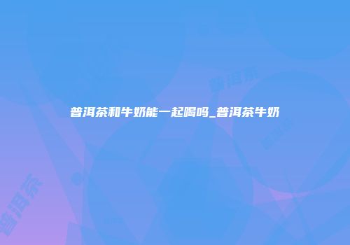 普洱茶和牛奶能一起喝吗_普洱茶牛奶