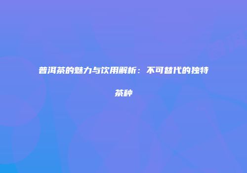 普洱茶的魅力与饮用解析：不可替代的独特茶种