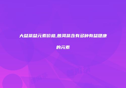 大益茶益元素价格,普洱茶含有多种有益健康的元素
