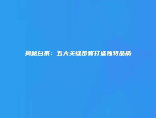 揭秘白茶：五大关键步骤打造独特品质