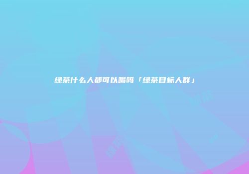 绿茶什么人都可以喝吗「绿茶目标人群」