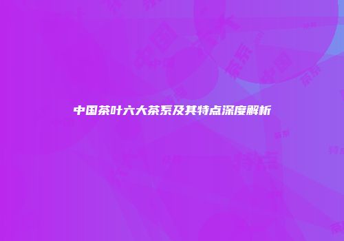 中国茶叶六大茶系及其特点深度解析
