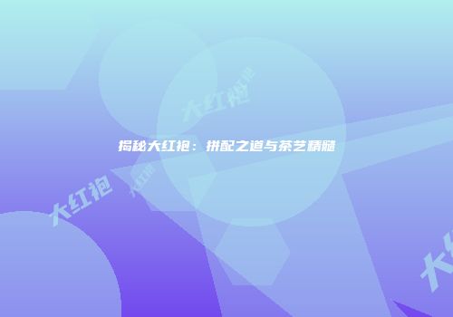 揭秘大红袍：拼配之道与茶艺精髓