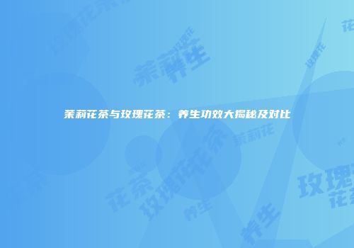 茉莉花茶与玫瑰花茶：养生功效大揭秘及对比