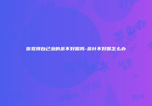 你觉得自己泡的茶不好喝吗-茶叶不好喝怎么办