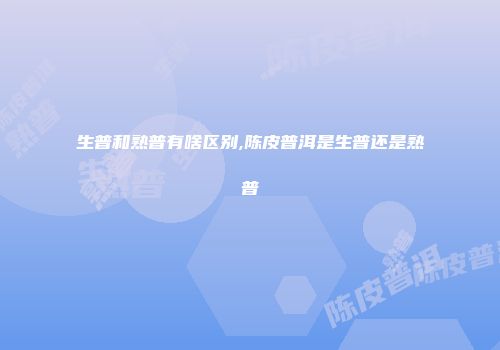 生普和熟普有啥区别,陈皮普洱是生普还是熟普