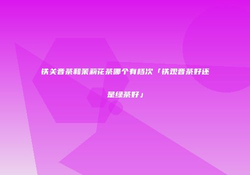 铁关音茶和茉莉花茶哪个有档次「铁观音茶好还是绿茶好」