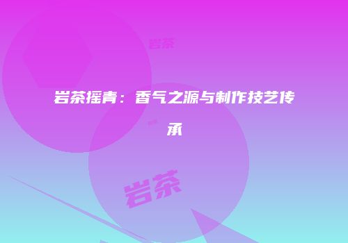 岩茶摇青：香气之源与制作技艺传承