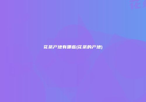 花茶产地有哪些(花茶的产地)