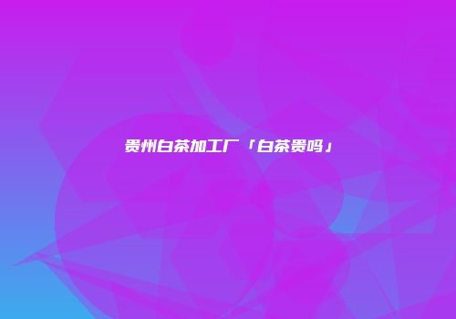 贵州白茶加工厂「白茶贵吗」