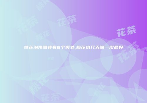 桃花泡水喝竟有6个害处,桃花水几天喝一次最好