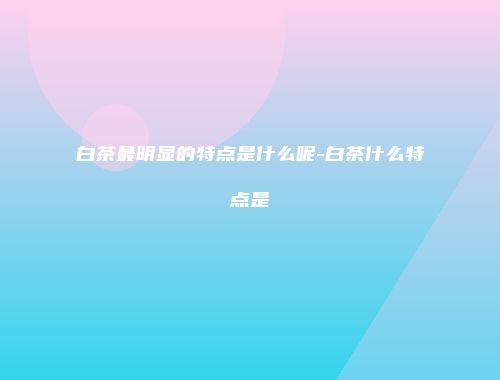白茶最明显的特点是什么呢-白茶什么特点是