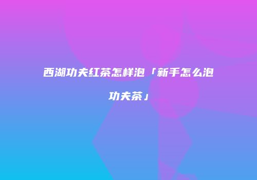西湖功夫红茶怎样泡「新手怎么泡功夫茶」
