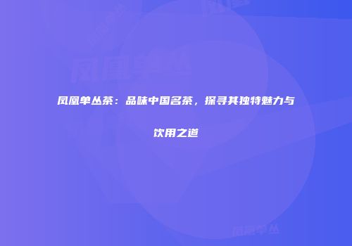 凤凰单丛茶：品味中国名茶，探寻其独特魅力与饮用之道