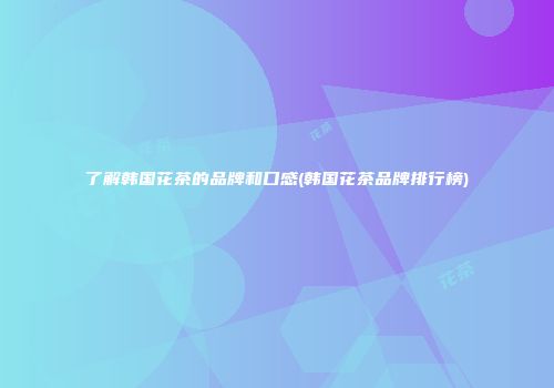 了解韩国花茶的品牌和口感(韩国花茶品牌排行榜)