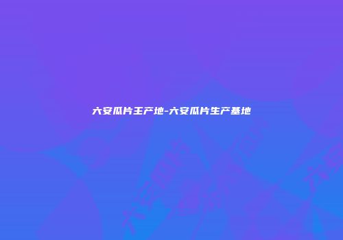 六安瓜片主产地-六安瓜片生产基地