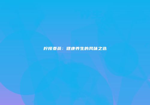 柠檬姜茶：健康养生的风味之选