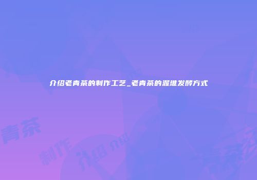 介绍老青茶的制作工艺_老青茶的渥堆发酵方式
