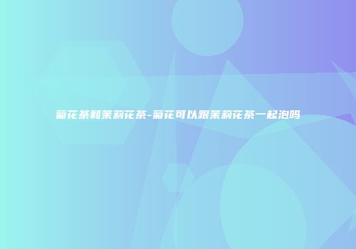 菊花茶和茉莉花茶-菊花可以跟茉莉花茶一起泡吗