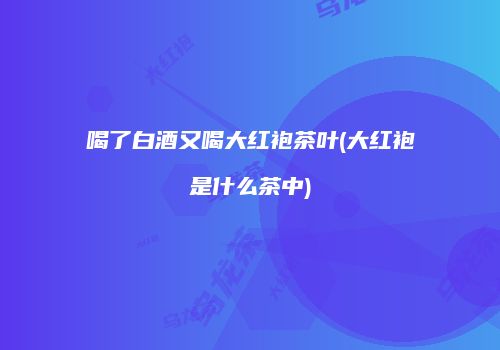 喝了白酒又喝大红袍茶叶(大红袍是什么茶中)