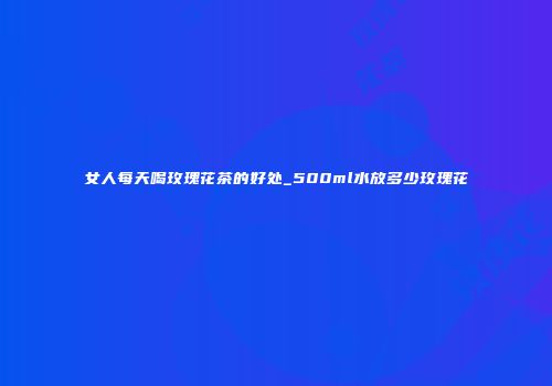 女人每天喝玫瑰花茶的好处_500ml水放多少玫瑰花