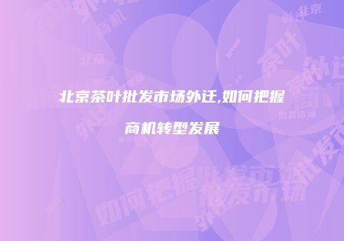 北京茶叶批发市场外迁,如何把握商机转型发展