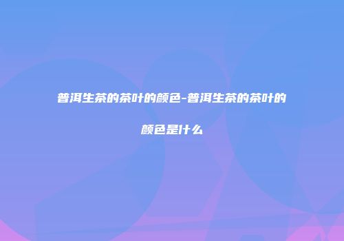 普洱生茶的茶叶的颜色-普洱生茶的茶叶的颜色是什么