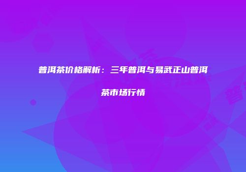 普洱茶价格解析：三年普洱与易武正山普洱茶市场行情