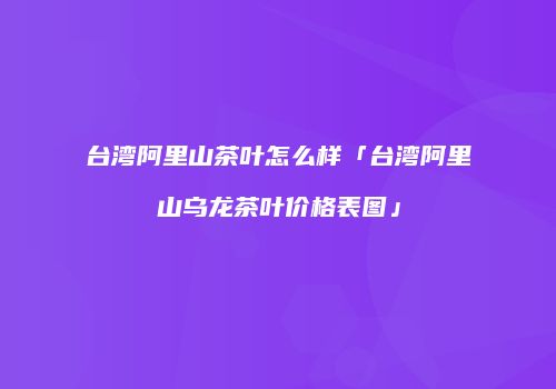 台湾阿里山茶叶怎么样「台湾阿里山乌龙茶叶价格表图」
