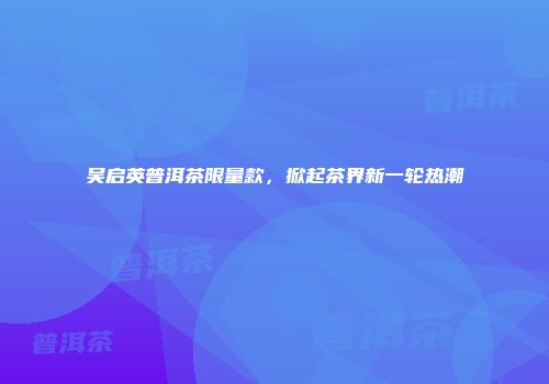吴启英普洱茶限量款，掀起茶界新一轮热潮