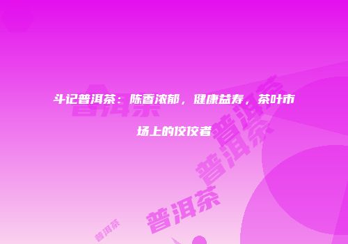 斗记普洱茶：陈香浓郁，健康益寿，茶叶市场上的佼佼者