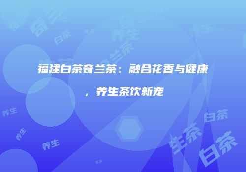 福建白茶奇兰茶：融合花香与健康，养生茶饮新宠