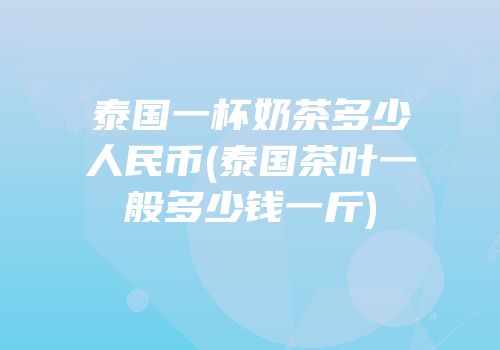 泰国一杯奶茶多少人民币(泰国茶叶一般多少钱一斤)