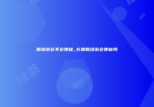 喝绿茶会不会便秘_长期喝绿茶会便秘吗