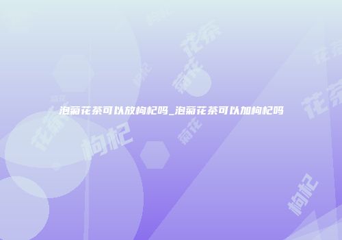 泡菊花茶可以放枸杞吗_泡菊花茶可以加枸杞吗