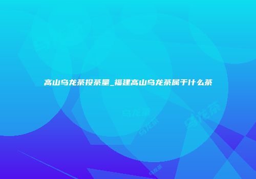 高山乌龙茶投茶量_福建高山乌龙茶属于什么茶