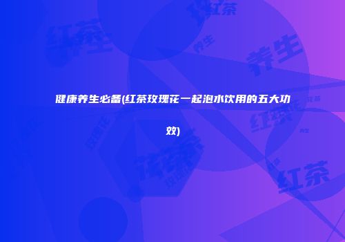 健康养生必备(红茶玫瑰花一起泡水饮用的五大功效)