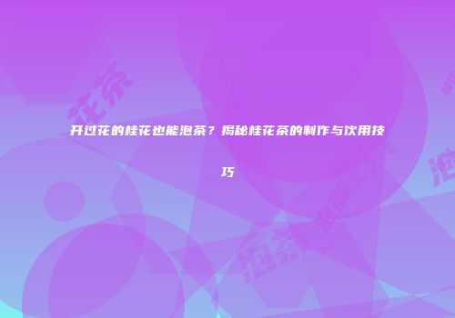 开过花的桂花也能泡茶？揭秘桂花茶的制作与饮用技巧