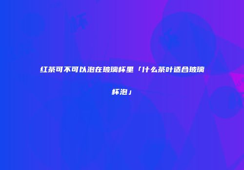 红茶可不可以泡在玻璃杯里「什么茶叶适合玻璃杯泡」