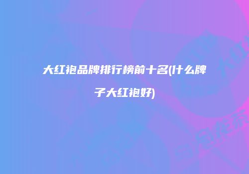 大红袍品牌排行榜前十名(什么牌子大红袍好)