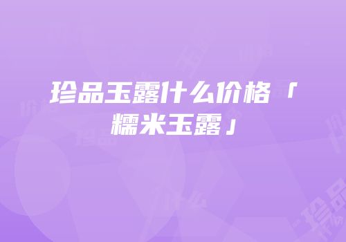 珍品玉露什么价格「糯米玉露」