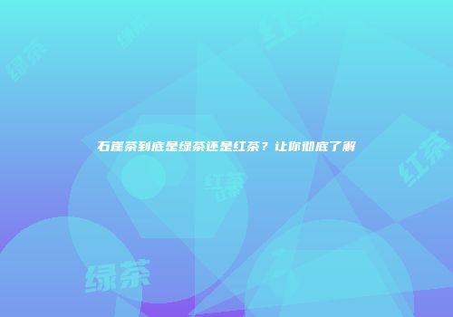 石崖茶到底是绿茶还是红茶？让你彻底了解