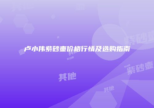 卢小伟紫砂壶价格行情及选购指南