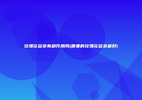 玫瑰花冠茶有副作用吗(哪里的玫瑰花冠茶最好)