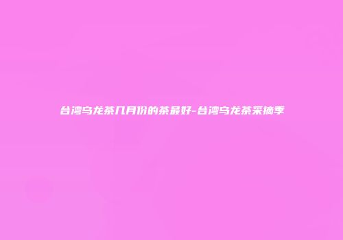 台湾乌龙茶几月份的茶最好-台湾乌龙茶采摘季
