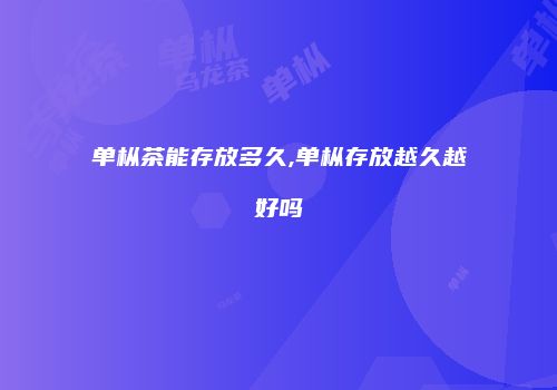 单枞茶能存放多久,单枞存放越久越好吗