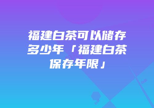 福建白茶可以储存多少年「福建白茶保存年限」
