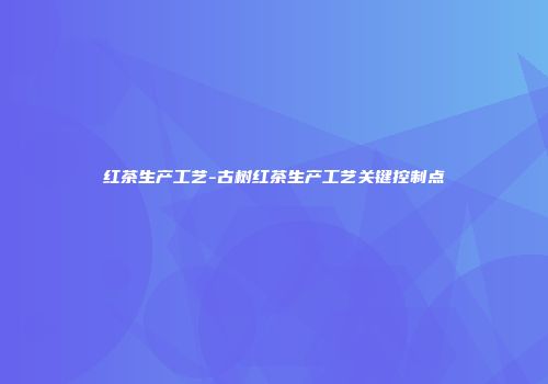 红茶生产工艺-古树红茶生产工艺关键控制点
